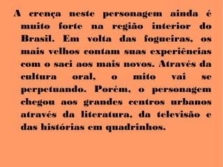 A crença neste personagem ainda é
muito forte na região interior do
Brasil. Em volta das fogueiras, os
mais velhos contam suas experiências
com o saci aos mais novos. Através da
cultura oral, o mito vai se
perpetuando. Porém, o personagem
chegou aos grandes centros urbanos
através da literatura, da televisão e
das histórias em quadrinhos.
 