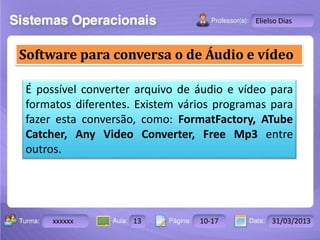 Turma: 2503-B Aula: 10 Pág: 10 a 17 Data: 18-jan-12 
xxxxxx 13 10-17 31/03/2013 
Instrutor: Ricardo Paladini Matos 
Elielso Dias 
Software para conversa o de Áudio e vídeo 
É possível converter arquivo de áudio e vídeo para 
formatos diferentes. Existem vários programas para 
fazer esta conversão, como: FormatFactory, ATube 
Catcher, Any Video Converter, Free Mp3 entre 
outros. 
 