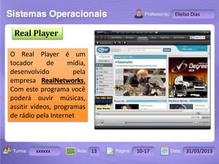 Turma: 2503-B Aula: 10 Pág: 10 a 17 Data: 18-jan-12 
xxxxxx 13 10-17 31/03/2013 
Instrutor: Ricardo Paladini Matos 
Elielso Dias 
Real Player 
O Real Player é um 
tocador de mídia, 
desenvolvido pela 
empresa RealNetworks. 
Com este programa você 
poderá ouvir músicas, 
assitir vídeos, programas 
de rádio pela Internet 
 