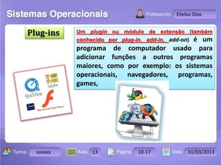 Turma: 2503-B Aula: 10 Pág: 10 a 17 Data: 18-jan-12 
xxxxxx 13 10-17 31/03/2013 
Instrutor: Ricardo Paladini Matos 
Elielso Dias 
Plug-ins Um plugin ou módulo de extensão (também 
conhecido por plug-in, add-in, add-on) é um 
programa de computador usado para 
adicionar funções a outros programas 
maiores, como por exemplo: os sistemas 
operacionais, navegadores, programas, 
games, 
 
