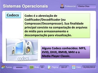 Turma: 2503-B Aula: 10 Pág: 10 a 17 Data: 18-jan-12 
xxxxxx 13 10-17 31/03/2013 
Instrutor: Ricardo Paladini Matos 
Elielso Dias 
Codecs Codec é a abreviação de 
Codificador/Decodificador (ou 
Compressor/Decompressor). Sua finalidade 
principal consiste na compactação de arquivos 
de mídia para armazenamento e 
descompactação para visualização. 
Alguns Codecs conhecidos: MP3, 
XVID, DIVX, RMVB, M4V e o 
Media Player Classic. 
 