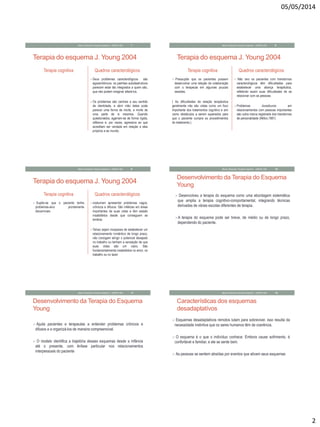 05/05/2014
2
Terapia do esquema J. Young 2004
Terapia cognitiva Quadros caracterológicos
Seus problemas caracterológicos são
egossintônicos: os padrões autodestrutivos
parecem estar tão integrados a quem são,
que não podem imaginar alterá-los.
Os problemas são centrais a seu sentido
de identidade, e abrir mão deles pode
parecer uma forma de morte, a morte de
uma parte de si mesmos. Quando
questionados, agarram-se de forma rígida,
reflexiva e, por vezes, agressiva ao que
acreditam ser verdade em relação a eles
próprios e ao mundo.
Mauro Rezende Terapia Cognitiva - UNIPAC-MG 7
Terapia do esquema J. Young 2004
Terapia cognitiva
 Pressupõe que os pacientes possam
desenvolver uma relação de colaboração
com o terapeuta em algumas poucas
sessões.
( As dificuldades da relação terapêutica
geralmente não são vistas como um foco
importante dos tratamentos cognitivo e sim
como obstáculos a serem superados para
que o paciente cumpra os procedimentos
do tratamento.)
Quadros caracterológicos
 Não raro os pacientes com transtornos
caracterológicos têm dificuldades para
estabelecer uma aliança terapêutica,
refletindo assim suas dificuldades de se
relacionar com as pessoas.
Problemas duradouros em
relacionamentos com pessoas importantes
são outra marca registrada dos transtornos
de personalidade (Millon,1981)
Mauro Rezende Terapia Cognitiva - UNIPAC-MG 8
Terapia do esquema J. Young 2004
Terapia cognitiva
 Supõe-se que o paciente tenha
problemas-alvo prontamente
discerníveis
Quadros caracterológicos
costumam apresentar problemas vagos,
crônicos e difusos. São infelizes em áreas
importantes de suas vidas e têm estado
insatisfeitos desde que conseguem se
lembrar.
Talvez sejam incapazes de estabelecer um
relacionamento romântico de longo prazo,
não consigam atingir o potencial desejado
no trabalho ou tenham a sensação de que
suas vidas são um vazio. São
fundamentalmente insatisfeitos no amor, no
trabalho ou no lazer
Mauro Rezende Terapia Cognitiva - UNIPAC-MG 9
Desenvolvimento da Terapia do Esquema
Young
 Desenvolveu a terapia do esquema como uma abordagem sistemática
que amplia a terapia cognitivo-comportamental, integrando técnicas
derivadas de várias escolas diferentes de terapia.
A terapia do esquema pode ser breve, de médio ou de longo prazo,
dependendo do paciente.
Mauro Rezende Terapia Cognitiva - UNIPAC-MG 10
Desenvolvimento da Terapia do Esquema
Young
 Ajuda pacientes e terapeutas a entender problemas crônicos e
difusos e a organizá-los de maneira compreensível.
 O modelo identifica a trajetória desses esquemas desde a infância
até o presente, com ênfase particular nos relacionamentos
interpessoais do paciente
Mauro Rezende Terapia Cognitiva - UNIPAC-MG 11
Características dos esquemas
desadaptatívos
 Esquemas desadaptativos remotos lutam para sobreviver. isso resulta da
necessidade instintiva que os seres humanos têm de coerência.
 O esquema é o que o indivíduo conhece. Embora cause sofrimento, é
confortável e familiar, e ele se sente bem.
 As pessoas se sentem atraídas por eventos que ativam seus esquemas
Mauro Rezende Terapia Cognitiva - UNIPAC-MG 12
 