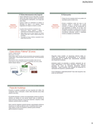 05/05/2014
6
Esquema
Direcionamento
para o outro
17. Padrões inflexíveis/postura crítica exagerada
• Crença subjacente de que se deve fazer um grande
esforço para atingir elevados padrões internalizados
de comportamento e desempenho, via de regra para
evitar críticas.
• Costuma resultar em sentimentos de pressão ou
dificuldade de relaxar e em posturas críticas
exageradas com relação a si mesmo e a outros.
• Os padrões inflexíveis geralmente se apresentam como:
(a) Perfeccionismo, atenção exagerada a detalhes ou
subestimação de bom desempenho em relação à norma;
(b) Regras rígidas de como as coisas “deveriam” ser, incluindo
preceitos morais, éticos, culturais e religiosos elevados, fora
da realidade;
(c) Preocupação com tempo e eficiência, necessidade de fazer
sempre mais do que se faz.
Mauro Rezende Terapia Cognitiva - UNIPAC-MG 31
Esquema
Direcionamento
para o outro
18. Postura punitiva
Crença de que as pessoas devem ser punidas com
severidade quando cometem erros.
Envolve a tendência a estar com raiva e a ser
intolerante, punitivo e impaciente com aqueles
(incluindo a si próprio) que não correspondem às
suas expectativas ou padrões. Via de regra, inclui
dificuldades de perdoar os próprios erros, bem como
os alheios, em função de uma relutância a considerar
circunstâncias atenuantes, permitir a imperfeição
humana ou empatizar com sentimentos
Mauro Rezende Terapia Cognitiva - UNIPAC-MG 32
Caso clínico: Fátima* 32 anos
• Esquema : privação emocional
• Motivo procura: F.32 crônica
• Histórico familiar: casada, única filha, pais frios emocionalmente, baixa percepção de cuidados
e atenção afetivos, “eles não tentavam entender quem era sua filha”; “sinto-me extremamente
sozinha (choro)”.
• Relacionamentos íntimos: necessidades emocionais não satisfeitas, desde muito nova.
- Quando dirige-se ao marido em busca de abraço ou solidariedade, ele se irrita e a afasta;
ativando o esquema. Descreve :
Mauro Rezende Terapia Cognitiva - UNIPAC-MG 33
• Cheguei para abraçar o P
• 2 Ele chega para conversar
depois
A
•Ele não me enxerga
•Sou um lixo
•Se não me abraça está com
outra.
•Ninguém pode me amar de
verdade
•Igual meu pai fazia
B •Ódio, magoada, revoltada
•Fico calada, saio batendo as
portas e faço tudo mal feito.
•2 não consigo falar, ficar perto
dele por dias, mas quero que
ele fique perto.
C
Segundo nosso modelo, os esquemas internos estão no
centro dos transtornos de personalidade, e os padrões
comportamentais no DSM-IV são, basicamente, respostas
aos esquemas nucleares.
tentamos ajudar os pacientes a cambiar, passando de um
modo disfuncional a um modo funcional, como parte do
processo de “cura” do esquema. Buscamos sempre
responder : neste momento, que conjunto de esquemas ou
operações de esquema o paciente está?
Como flexibilizar colaborativamente? Que este esquema visa
evitar de sofrimento?
Mauro Rezende Terapia Cognitiva - UNIPAC-MG 34
Fase de mudança
Enquanto os pacientes acreditarem que seus esquemas são válidos, não
conseguirão mudar e continuarão a manter visões distorcidas acerca deles
próprios e dos outros.
Os pacientes aprendem a construir uma argumentação contrária ao esquema,
refutando sua validade em nível racional, listando todas as evidências ao
longo da vida que comprovam e as que não comprovam o esquema, e então
terapeuta e paciente avaliam as evidências.
Após o exercício, terapeuta e paciente resumem a argumentação contrária ao
esquema em um cartão que elaboram juntos. Os pacientes levam consigo
esses cartões e os leem com frequência, sobretudo quando enfrentam
gatilhos ativadores do esquema.
Mauro Rezende Terapia Cognitiva - UNIPAC-MG 35
 
