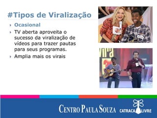 #Tipos de Viralização
 Ocasional
 TV aberta aproveita o
sucesso da viralização de
vídeos para trazer pautas
para seus programas.
 Amplia mais os virais
 