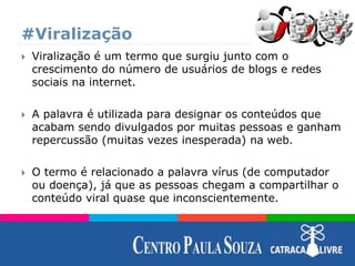 #Viralização
 Viralização é um termo que surgiu junto com o
crescimento do número de usuários de blogs e redes
sociais na internet.
 A palavra é utilizada para designar os conteúdos que
acabam sendo divulgados por muitas pessoas e ganham
repercussão (muitas vezes inesperada) na web.
 O termo é relacionado a palavra vírus (de computador
ou doença), já que as pessoas chegam a compartilhar o
conteúdo viral quase que inconscientemente.
 