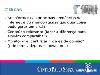 #Dicas
 Se informar das principais tendências da
internet e do mundo (quase qualquer coisa
pode gerar um viral)
 Conteúdo relevante (fazer a diferença para
alguém compartilhar)
 Monitorar e identificar “lideres de opinião”
(primeiros adeptos – inovadores)
 