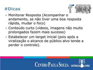 #Dicas
 Monitorar Resposta (Acompanhar o
andamento, se não tiver uma boa resposta
rápida, mudar o foco)
 Conteúdo curto (vídeos, imagens não muito
prolongados fazem mais sucesso)
 Estabelecer um target inicial (pois após a
viralização o alcance de público alvo tende a
perder o controle).
 
