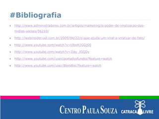 #Bibliografia
 http://www.administradores.com.br/artigos/marketing/o-poder-de-viralizacao-das-
midias-sociais/56210/
 http://webinsider.uol.com.br/2009/04/22/o-que-ajuda-um-viral-a-viralizar-de-fato/
 http://www.youtube.com/watch?v=tJbxH1GGjS0
 http://www.youtube.com/watch?v=JJay_JGQDv
 http://www.youtube.com/user/portadosfundos?feature=watch
 http://www.youtube.com/user/Blendtec?feature=watch
 