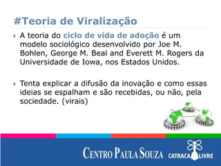 #Teoria de Viralização
 A teoria do ciclo de vida de adoção é um
modelo sociológico desenvolvido por Joe M.
Bohlen, George M. Beal and Everett M. Rogers da
Universidade de Iowa, nos Estados Unidos.
 Tenta explicar a difusão da inovação e como essas
ideias se espalham e são recebidas, ou não, pela
sociedade. (virais)
 