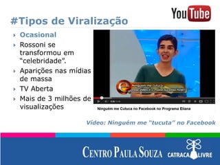 #Tipos de Viralização
 Ocasional
 Rossoni se
transformou em
“celebridade”.
 Aparições nas mídias
de massa
 TV Aberta
 Mais de 3 milhões de
visualizações
Vídeo: Ninguém me “tucuta” no Facebook
 