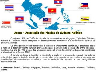 Asean – Associação das Nações do Sudeste Asiático
Criada em 1967, na Tailândia, através de um acordo entre Cingapura, Indonésia, Filipinas,
Malásia e Tailândia, visava assegurar o desenvolvimento econômico e a estabilidade política do
Sudeste Asiático.
Os principais objetivos desse bloco é acelerar o crescimento econômico, o progresso social
e também o desenvolvimento cultural, pleiteando a paz, a estabilidade e o respeito entre os países-
membros. No ano de 1992 o bloco fez um acordo com o objetivo de eliminar as barreiras econômicas
e alfandegárias até o ano 2002.
O intuito do bloco é facilitar a circulação e acelerar a integração regional nos setores
prioritários, para o fortalecimento da economia dos países-membros, pretendendo alcançar um
considerável desenvolvimento econômico com a redução da pobreza e das desigualdades
socioeconômicas.
• Membros: Brunei, Camboja, Cingapura, Filipinas, Indonésia, Laos, Malásia, Mianmar, Tailândia,
Vietnã.
 