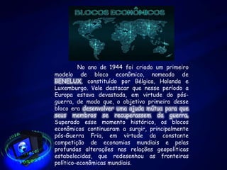 No ano de 1944 foi criado um primeiro
modelo de bloco econômico, nomeado de
BENELUX, constituído por Bélgica, Holanda e
Luxemburgo. Vale destacar que nesse período a
Europa estava devastada, em virtude do pós-
guerra, de modo que, o objetivo primeiro desse
bloco era desenvolver uma ajuda mútua para que
seus membros se recuperassem da guerra.
Superado esse momento histórico, os blocos
econômicos continuaram a surgir, principalmente
pós-Guerra Fria, em virtude da constante
competição de economias mundiais e pelas
profundas alterações nas relações geopolíticas
estabelecidas, que redesenhou as fronteiras
político-econômicas mundiais.
 