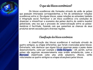 O que são blocos econômicos?
Os blocos econômicos são formados através da união de países
que possuam interesses correspondentes, a fim de estabelecer relações
econômicas entre si. Em alguns blocos, essas relações se estendem também
à integração social. Pertencer a um bloco econômico cria condições de
dinamizar e intensificar a economia dos países dentro do cenário mundial
globalizado, uma vez que o processo de comercialização entre os países-
membros é facilitado, fazendo com que aumentem as chances de seus
produtos serem escoados para diversas regiões.
Classificaçãodos blocoseconômicos
A classificação dos blocos econômicos é realizada através de
quatro estágios, ou etapas diferentes, que foram vivenciadas pelos blocos.
Entretanto, vale destacar que alguns blocos seguiram passo a passo desse
desenvolvimento, como por exemplo a União Europeia – UE, porém, outros
países não seguiram necessariamente essa ordem estabelecida, como o
Mercosul, classificado como uma união aduaneira. Abaixo, estão
relacionados os quatro estágios ou etapas alcançáveis pelos blocos.
 