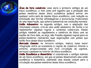 Área de livre comércio: esse seria o primeiro estágio de um
bloco econômico, e tem como pré suposto que a produção dos
países membros desse bloco econômico poderá entrar em
qualquer outro país do mesmo bloco econômico, com redução ou
eliminação das tarifas alfandegárias e burocracias tradicionais
de uma importação, que estaria submetido em condições normais.
União Aduaneira: na segundo estágio, com a ampliação dos
interesses comuns, cria-se uma união aduaneira, de forma a se
implementar algumas regras e condutas comerciais. Nesse
estágio também se regulamenta o comércio do bloco com as
nações de fora dele, ou seja, são fixadas algumas regras para os
países-membros realizarem suas negociações com países que
estão fora desse bloco econômico.
Mercado Comum: no terceiro estágio, implica numa maior
integração entre as economias e regras de comércio interno e
externo, proporcionando uma livre circulação de capitais,
serviços e pessoas no interior do bloco econômico.
União Econômica e Monetária: é considerado o estágio máximo
de um bloco econômico, em que os países desenvolvem uma união
econômica e monetária, adotando uma moeda comum para a
circulação nos países-membros desse bloco econômico.
 