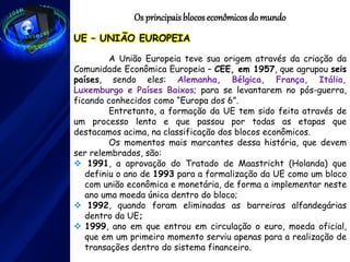 Os principaisblocos econômicos do mundo
UE – UNIÃO EUROPEIA
A União Europeia teve sua origem através da criação da
Comunidade Econômica Europeia – CEE, em 1957, que agrupou seis
países, sendo eles: Alemanha, Bélgica, França, Itália,
Luxemburgo e Países Baixos; para se levantarem no pós-guerra,
ficando conhecidos como “Europa dos 6”.
Entretanto, a formação da UE tem sido feita através de
um processo lento e que passou por todas as etapas que
destacamos acima, na classificação dos blocos econômicos.
Os momentos mais marcantes dessa história, que devem
ser relembrados, são:
 1991, a aprovação do Tratado de Maastricht (Holanda) que
definiu o ano de 1993 para a formalização da UE como um bloco
com união econômica e monetária, de forma a implementar neste
ano uma moeda única dentro do bloco;
 1992, quando foram eliminadas as barreiras alfandegárias
dentro da UE;
 1999, ano em que entrou em circulação o euro, moeda oficial,
que em um primeiro momento serviu apenas para a realização de
transações dentro do sistema financeiro.
 