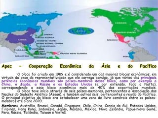 Apec – Cooperação Econômica da Ásia e do Pacífico
O bloco foi criado em 1989 e é considerado um dos maiores blocos econômicos, em
virtude do peso da representatividade que ele carrega consigo, já que várias das principais
potências econômicas mundiais são países-membros desse bloco, como por exemplo a
China, o Japão, a Rússia e os Estados Unidos (e por extensão, todo o Nafta),
correspondendo a esse bloco econômico mais de 40% das exportações mundiais.
O bloco teve início através de seis países-membros, pertencentes a Associação das
Nações do Sudeste Asiático (Asean), e também outros seis, pertencentes a região do Pacífico.
O principal objetivo do bloco era estabelecer uma zona de livre comércio entre os países-
membros até o ano 2020.
Membros: Austrália, Brunei, Canadá, Cingapura, Chile, China, Coreia do Sul, Estados Unidos,
Filipinas, Hong Kong, Indonésia, Japão, Malásia, México, Nova Zelândia, Papua-Nova Guiné,
Peru, Rússia, Tailândia, Taiwan e Vietnã.
 