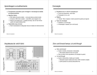 Aprendizagem e envelhecimento                                                                                                                           Comutação

                                                             !   Procedimento automático para montagem e manutenção da tabela                                                                                        !   Arquitetura de um switch é composta por:
                                                                 de redirecionamento                                                                                                                                       ●   Circuito de chaveamento: switch fabric
                                                             !   Algoritmo básico                                                                                                                                          ●   Processador (risc ou asic)
                                                                   ●   MAC destino não está na tabela → envia para todas as portas de saída                                                                          !   Objetivo
                                                                   ●   Armazena o MAC fonte na tabela→ insere MAC, porta chegada e hora                                                                                    ●   “chavear”, filtrar e repassar o máximo possível de quadros por segundo
                                                                   ●   Remove uma entrada se em x unidades de tempo, não vier mais nenhum                                                                                Tipos de comutação
Instituto de Informática - UFRGS




                                                                                                                                                        Instituto de Informática - UFRGS
                                                                                                                                                                                                                     !
                                                                       quadro com aquele endereço fonte
                                                                                                                                                                                                                           ●   Acelerada (cut-and-through)
                                                             !   Capacidade plug-and-play                                                                                                                                  ●   Armazenagem e repasse (store-and-forward)
                                                                   ●   Não há necessidade de configuração manual; de tabelas de redirecionamento
                                   A. Carissimi -7-oct.-09




                                                                                                                                                                                           A. Carissimi -7-oct.-09
                                                             Redes de Computadores                                                                 9                                                                 Redes de Computadores                                                              10




                                       Arquiteturas de switch fabric                                                                                                                           Store-and-forward versus cut-and-through

                                                                                                                                                                                                                     !   Store-and-forward
                                                                                                                                                                                                                           ●   Quadro é recebido, armazenado e retransmitido
                                                                                                                                                                                                                                ● Não repassa adiante se tiver erro de CRC
                                                                                                                                                                                                                           ●   Gera um atraso mínimo equivalente a L/R (duração do quadro)
                                                                                                                                                                                                                     !   Cut-and-through
                                                                                                                                                                                                                           ●   Quanto é retransmitido a medida que é recebido
Instituto de Informática - UFRGS




                                                                                                                                                        Instituto de Informática - UFRGS




                                                                                                                                                                                                                                ● Necessário esperar receber pelo menos o MAC de destino completo
                                                                                                                                                                                                                                ● Ganho apenas se a porta de saída estiver livre
                                   A. Carissimi -7-oct.-09




                                                                                                                                                                                           A. Carissimi -7-oct.-09




                                                             Redes de Computadores                                                                 11                                                                Redes de Computadores                                                              12
 