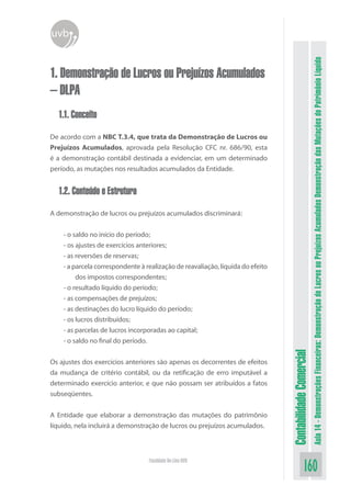uvb




                                                                                                          Aula 14 - Demonstrações Financeiras: Demonstração de Lucros ou Prejuízos Acumulados Demonstração das Mutações do Patrimônio Líquido
1. Demonstração de Lucros ou Prejuízos Acumulados
– DLPA
  1.1. Conceito

De acordo com a NBC T.3.4, que trata da Demonstração de Lucros ou
Prejuízos Acumulados, aprovada pela Resolução CFC nr. 686/90, esta
é a demonstração contábil destinada a evidenciar, em um determinado
período, as mutações nos resultados acumulados da Entidade.


  1.2. Conteúdo e Estrutura

A demonstração de lucros ou prejuízos acumulados discriminará:


    - o saldo no início do período;
    - os ajustes de exercícios anteriores;
    - as reversões de reservas;
    - a parcela correspondente à realização de reavaliação, líquida do efeito
         dos impostos correspondentes;
    - o resultado líquido do período;
    - as compensações de prejuízos;
    - as destinações do lucro líquido do período;
    - os lucros distribuídos;
    - as parcelas de lucros incorporadas ao capital;
    - o saldo no final do período.
                                                                                Contabilidade Comercial



Os ajustes dos exercícios anteriores são apenas os decorrentes de efeitos
da mudança de critério contábil, ou da retificação de erro imputável a
determinado exercício anterior, e que não possam ser atribuídos a fatos
subseqüentes.


A Entidade que elaborar a demonstração das mutações do patrimônio
líquido, nela incluirá a demonstração de lucros ou prejuízos acumulados.



                                  Faculdade On-Line UVB
                                                                                              160
 
