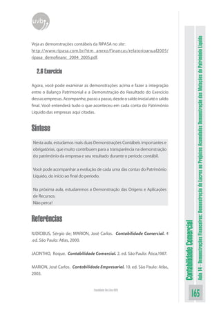 uvb




                                                                                                         Aula 14 - Demonstrações Financeiras: Demonstração de Lucros ou Prejuízos Acumulados Demonstração das Mutações do Patrimônio Líquido
Veja as demonstrações contábeis da RIPASA no site:
http://www.ripasa.com.br/htm_anexo/financas/relatorioanual2005/
ripasa_demofinanc_2004_2005.pdf.


  2.6 Exercício

Agora, você pode examinar as demonstrações acima e fazer a integração
entre o Balanço Patrimonial e a Demonstração do Resultado do Exercício
dessas empresas. Acompanhe, passo a passo, desde o saldo inicial até o saldo
final. Você entenderá tudo o que aconteceu em cada conta do Patrimônio
Líquido das empresas aqui citadas.


Síntese
Nesta aula, estudamos mais duas Demonstrações Contábeis importantes e
obrigatórias, que muito contribuem para a transparência na demonstração
do patrimônio da empresa e seu resultado durante o período contábil.


Você pode acompanhar a evolução de cada uma das contas do Patrimônio
Líquido, do início ao final do período.


Na próxima aula, estudaremos a Demonstração das Origens e Aplicações
de Recursos.
Não perca!


Referências
                                                                               Contabilidade Comercial



IUDÍCIBUS, Sérgio de; MARION, José Carlos. Contabilidade Comercial. 4
.ed. São Paulo: Atlas, 2000.


JACINTHO, Roque. Contabilidade Comercial. 2. ed. São Paulo: Ática,1987.


MARION, José Carlos. Contabilidade Empresarial. 10. ed. São Paulo: Atlas,
2003.


                                  Faculdade On-Line UVB
                                                                                             165
 