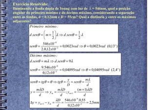 Exercício Resolvido:
Iluminando a fenda dupla de Young com luz de λ = 546nm, qual a posição
angular do primeiro mínimo e do décimo máximo, considerando a separação
entre as fendas, d = 0,12mm e D = 55cm? Qual a distância y entre os máximos
adjacentes?
           Primeiro mínimo :
                         1               1
          d .senθ =  m + λ ⇒ d .senθ = λ
                         2               2
                   546 x10 −9
          senθ =                = 0,0023rad ⇒ θ = 0,0023rad (0,13o )
                  2.0,12 x10 −3
          Décimo máximo :
          d .senθ = mλ ⇒ d .senθ = 9λ
                 9.546 x10−9
          senθ =             = 0,04095rad ⇒ θ = 0,04095rad (2,4o )
                  0,12 x10−3
                                    y             mλ
          senθ ≈ tgθ ≈ θ ⇒ tgθ =      ≈ senθ =
                                   D               d
              mλD            mλD            (m + 1)λD
          y=         ⇒ ym =       ; ym +1 =
               d               d                d
                            λD 546 x10 −9.0,55
          ∆y = ym +1 − ym =     =                 = 2,5mm
                             d      0,12 x10 −3
 