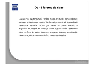 Os 15 fatores de dano


...queda real e potencial das vendas, lucros, produção, participação de
mercado, produtividade, retorno dos investimentos, ou da ocupação da
capacidade instalada; fatores que afetem os preços internos; a
magnitude da margem de dumping; efeitos negativos reais e potenciais
sobre o fluxo de caixa, estoques, emprego, salários, crescimento,
capacidade para aumentar capital ou obter investimentos.
 