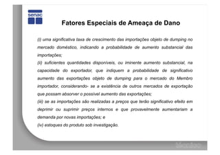 Fatores Especiais de Ameaça de Dano

(i) uma significativa taxa de crescimento das importações objeto de dumping no
mercado doméstico, indicando a probabilidade de aumento substancial das
importações;
(ii) suficientes quantidades disponíveis, ou iminente aumento substancial, na
capacidade do exportador, que indiquem a probabilidade de significativo
aumento das exportações objeto de dumping para o mercado do Membro
importador, considerando- se a existência de outros mercados de exportação
que possam absorver o possível aumento das exportações;
(iii) se as importações são realizadas a preços que terão significativo efeito em
deprimir ou suprimir preços internos e que provavelmente aumentariam a
demanda por novas importações; e
(iv) estoques do produto sob investigação.
 
