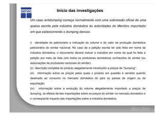 Inicio das investigações

Um caso antidumping começa normalmente com uma submissão oficial de uma
queixa escrita pela indústria doméstica às autoridades do Membro importador
em que estáocorrendo o dumping danoso.


i)      identidade do peticionário e indicação do volume e do valor da produção doméstica
peticionário do similar nacional. No caso de a petição escrita ter sido feita em nome da
indústria doméstica, o documento deverá indicar a indústria em nome da qual foi feita a
petição por meio de lista com todos os produtores domésticos conhecidos do similar (ou
associações de produtores nacionais do similar);
(ii) descrição completa do produto alegadamente introduzido a preços de “dumping”;
(iii)    informação sobre os preços pelos quais o produto em questão é vendido quando
destinado ao consumo no mercado doméstico do país ou países de origem ou de
exportação;
(iv)      informação sobre a evolução do volume alegadamente importado a preços de
dumping, os efeitos de tais importações sobre os preços do similar no mercado doméstico e
o conseqüente impacto das importações sobre a indústria doméstica.
 