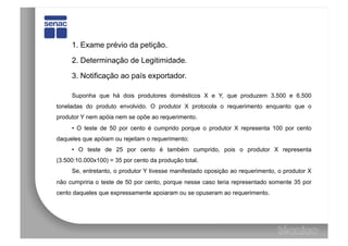 1. Exame prévio da petição.

     2. Determinação de Legitimidade.

     3. Notificação ao país exportador.

     Suponha que há dois produtores domésticos X e Y, que produzem 3.500 e 6.500
toneladas do produto envolvido. O produtor X protocola o requerimento enquanto que o
produtor Y nem apóia nem se opõe ao requerimento.
     • O teste de 50 por cento é cumprido porque o produtor X representa 100 por cento
daqueles que apóiam ou rejeitam o requerimento;
     • O teste de 25 por cento é também cumprido, pois o produtor X representa
(3.500:10.000x100) = 35 por cento da produção total.
     Se, entretanto, o produtor Y tivesse manifestado oposição ao requerimento, o produtor X
não cumpriria o teste de 50 por cento, porque nesse caso teria representado somente 35 por
cento daqueles que expressamente apoiaram ou se opuseram ao requerimento.
 