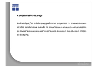Compromissos de preço


As investigações antidumping podem ser suspensas ou encerradas sem
direitos antidumping quando os exportadores oferecem compromissos
de revisar preços ou cessar exportações à área em questão com preços
de dumping.
 