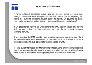 Questões para estudo:


1. Uma indústria doméstica alega que ao mesmo tempo em que sua
situação financeira está bem para o momento, teme que as importações
objeto de dumping possam causar dano no futuro. O governo do país
importador está autorizado a iniciar um caso antidumping nesta base?

2. Os produtores de café de um Membro da OMC podem trazer uma queixa
antidumping contra dumping praticado por produtores de chá de outro
Membro da OMC?

3. Um Membro da OMC decide tratar um país com uma economia que não é
de mercado como uma economia de mercado para os propósitos da lei e
prática antidumping. Ele pode fazer isso segundo a OMC?

4. Para evitar tributação no Membro importador, uma empresa multinacional
vende para sua parte relacionada no país importador a preços artificialmente
altos. Como a autoridade investigadora pode resolver este problema?
 