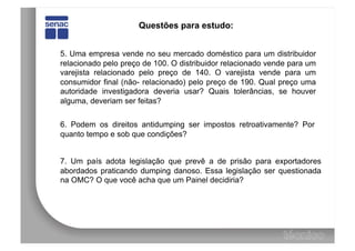 Questões para estudo:


5. Uma empresa vende no seu mercado doméstico para um distribuidor
relacionado pelo preço de 100. O distribuidor relacionado vende para um
varejista relacionado pelo preço de 140. O varejista vende para um
consumidor final (não- relacionado) pelo preço de 190. Qual preço uma
autoridade investigadora deveria usar? Quais tolerâncias, se houver
alguma, deveriam ser feitas?


6. Podem os direitos antidumping ser impostos retroativamente? Por
quanto tempo e sob que condições?


7. Um país adota legislação que prevê a de prisão para exportadores
abordados praticando dumping danoso. Essa legislação ser questionada
na OMC? O que você acha que um Painel decidiria?
 