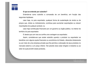 O que se entende por subsídio?
      Entende-se como subsídio a concessão de um benefício, em função das
seguintes hipóteses:
      caso haja, no país exportador, qualquer forma de sustentação de renda ou de
preços que, direta ou indiretamente, contribua para aumentar exportações ou reduzir
importações de qualquer produto; ou
      caso haja contribuição financeira por um governo ou órgão público, no interior do
território do país exportador.
      E desde que com isso se confire uma vantagem ao exportador.
      Assim, considera-se que existe subsídio quando o produtor ou exportador se
beneficia com alguma ajuda financeira ou econômica do Estado, oferecida diretamente
ou por meio de uma empresa privada que lhe permita a colocação de seus produtos no
mercado externo a um preço inferior. Tal subsídio deve estar dirigido à indústria ou ao
setor do qual provêm esses produtos.
 