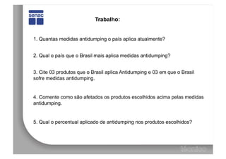 Trabalho:


1. Quantas medidas antidumping o país aplica atualmente?


2. Qual o país que o Brasil mais aplica medidas antidumping?


3. Cite 03 produtos que o Brasil aplica Antidumping e 03 em que o Brasil
sofre medidas antidumping.


4. Comente como são afetados os produtos escolhidos acima pelas medidas
antidumping.


5. Qual o percentual aplicado de antidumping nos produtos escolhidos?
 