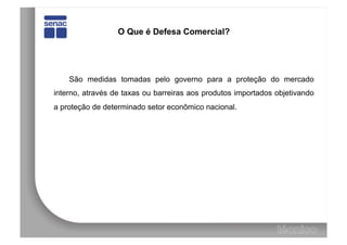 O Que é Defesa Comercial?




    São medidas tomadas pelo governo para a proteção do mercado
interno, através de taxas ou barreiras aos produtos importados objetivando
a proteção de determinado setor econômico nacional.
 