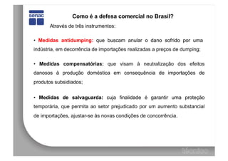 Como é a defesa comercial no Brasil?
       Através de três instrumentos:

• Medidas antidumping: que buscam anular o dano sofrido por uma
indústria, em decorrência de importações realizadas a preços de dumping;

• Medidas compensatórias: que visam à neutralização dos efeitos
danosos à produção doméstica em consequência de importações de
produtos subsidiados;


• Medidas de salvaguarda: cuja finalidade é garantir uma proteção
temporária, que permita ao setor prejudicado por um aumento substancial
de importações, ajustar-se às novas condições de concorrência.
 