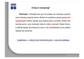 O Que é dumping?


    Definição: Considera-se que há prática de dumping quando
uma empresa exporta para o Brasil um produto a preço (preço de
exportação) inferior àquele que pratica para o produto similar nas
vendas para o seu mercado interno (valor normal). Desta forma,
a diferenciação de preços já é por si só considerada como prática
desleal de comércio.




  DUMPING => PREÇO DE EXPORTAÇÃO < VALOR NORMAL
 