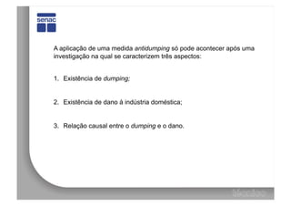 A aplicação de uma medida antidumping só pode acontecer após uma
investigação na qual se caracterizem três aspectos:


1.  Existência de dumping;


2.  Existência de dano à indústria doméstica;


3.  Relação causal entre o dumping e o dano.
 