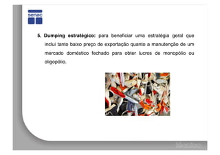 5.  Dumping estratégico: para beneficiar uma estratégia geral que
   inclui tanto baixo preço de exportação quanto a manutenção de um
   mercado doméstico fechado para obter lucros de monopólio ou
   oligopólio.
 