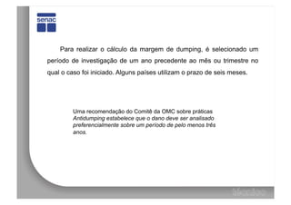 Para realizar o cálculo da margem de dumping, é selecionado um
período de investigação de um ano precedente ao mês ou trimestre no
qual o caso foi iniciado. Alguns países utilizam o prazo de seis meses.




         Uma recomendação do Comitê da OMC sobre práticas
         Antidumping estabelece que o dano deve ser analisado
         preferencialmente sobre um período de pelo menos três
         anos.
 