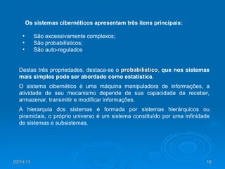São excessivamente complexos; São probabilísticos; São auto-regulados Os sistemas cibernéticos apresentam três itens principais: Destas três propriedades, destaca-se o  probabilístico ,  que nos sistemas mais simples pode ser abordado como estatística .  O sistema cibernético é uma máquina manipuladora de informações, a atividade de seu mecanismo depende de sua capacidade de receber, armazenar, transmitir e modificar informações. A hierarquia dos sistemas é formada por sistemas hierárquicos ou piramidais, o próprio universo é um sistema constituído por uma infinidade de sistemas e subsistemas.  
