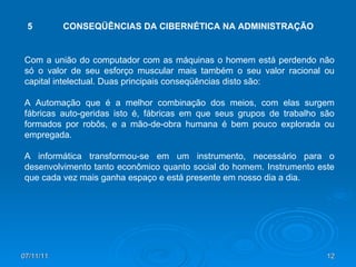 Com a união do computador com as máquinas o homem está perdendo não só o valor de seu esforço muscular mais também o seu valor racional ou capital intelectual. Duas principais conseqüências disto são: A Automação que é a melhor combinação dos meios, com elas surgem fábricas auto-geridas isto é, fábricas em que seus grupos de trabalho são formados por robôs, e a mão-de-obra humana é bem pouco explorada ou empregada. A informática transformou-se em um instrumento, necessário para o desenvolvimento tanto econômico quanto social do homem. Instrumento este que cada vez mais ganha espaço e está presente em nosso dia a dia. 5 CONSEQÜÊNCIAS DA CIBERNÉTICA NA ADMINISTRAÇÃO 