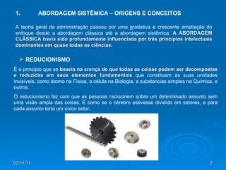 1. ABORDAGEM SISTÊMICA – ORIGENS E CONCEITOS A teoria geral da administração passou por uma gradativa e crescente ampliação do enfoque desde a abordagem clássica até a abordagem sistêmica.  A   ABORDAGEM CLÁSSICA havia sido profundamente influenciada por três princípios intelectuais dominantes em quase todas as ciências: É o principio que se  baseia na crença de que todas as coisas podem ser decompostas e reduzidas em seus elementos fundamentais  que constituem as suas unidades invisíveis, como átomo na Física, a célula na Biologia, a substancias simples na Química, e outros. O reducionismo faz com que as pessoas raciocinem sobre um determinado assunto sem uma visão ampla das coisas. É como se o cérebro estivesse dividido em setores, e para cada assunto teria um único setor. REDUCIONISMO 