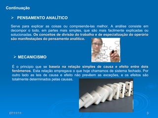 Continuação É o principio que se  baseia na relação simples de causa e efeito entre dois fenômenos . Esta relação empregava o que hoje chamamos de sistema fechado. Por outro lado as leis de causa e efeito não prevêem as exceções, e os efeitos são totalmente determinados pelas causas.  MECANICISMO Serve para explicar as coisas ou compreende-las melhor. A análise consiste em decompor o todo, em partes mais simples, que são mais facilmente explicadas ou solucionadas.  Os conceitos de divisão do trabalho e de especialização do operário são manifestações do pensamento analítico. PENSAMENTO ANALÍTICO 