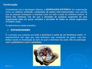 Continuação Contrastando com a abordagem clássica, a  ABORDAGEM SISTÊMICA  vê a organização como um  sistema unificado, compostos de partes inter-relacionados . Isso permite que as pessoas enxerguem a empresa como um todo e parte do ambiente externo.  A teoria dos sistemas nos diz que a atividade de qualquer segmento de uma organização afeta em graus variados a atividade de todos os outros segmentos  STONER (1999).  Fundamenta-se nestes preceitos: É o principio que sustenta que  todo o fenômeno é parte de um fenômeno maior . O expansionismo não nega que cada fenômeno seja constituído de partes, mas sua ênfase reside na focalização do todo do qual o fenômeno faz parte.  Ele se preocupa com o globalismo e com a totalidade. EXPANSIONISMO 