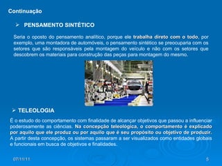 Seria o oposto do pensamento analítico, porque ele  trabalha direto com o todo , por exemplo, uma montadora de automóveis, o pensamento sintético se preocuparia com os setores que são responsáveis pela montagem do veículo e não com os setores que descobrem os materiais para construção das peças para montagem do mesmo.  Continuação PENSAMENTO SINTÉTICO É o estudo do comportamento com finalidade de alcançar objetivos que passou a influenciar poderosamente as ciências.  Na concepção teleológica, o comportamento é explicado por aquilo que ele produz ou por aquilo que é seu propósito ou objetivo de produzir.  A partir desta concepção, os sistemas passaram a ser visualizados como entidades globais e funcionais em busca de objetivos e finalidades. TELEOLOGIA 