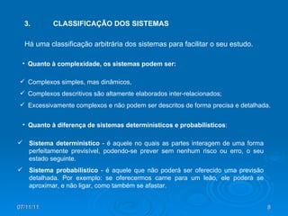 3. CLASSIFICAÇÃO DOS SISTEMAS Complexos simples, mas dinâmicos, Complexos descritivos são altamente elaborados inter-relacionados; Excessivamente complexos e não podem ser descritos de forma precisa e detalhada. Há uma classificação arbitrária dos sistemas para facilitar o seu estudo. Quanto à complexidade, os sistemas podem ser: Quanto à diferença de sistemas determinísticos e probabilísticos : Sistema determinístico  - é aquele no quais as partes interagem de uma forma perfeitamente previsível, podendo-se prever sem nenhum risco ou erro, o seu estado seguinte. Sistema probabilístico  - é aquele que não poderá ser oferecido uma previsão detalhada. Por exemplo: se oferecermos carne para um leão, ele poderá se aproximar, e não ligar, como também se afastar. 