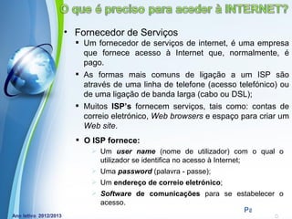 • Fornecedor de Serviços
   Um fornecedor de serviços de internet, é uma empresa
    que fornece acesso à Internet que, normalmente, é
    pago.
   As formas mais comuns de ligação a um ISP são
    através de uma linha de telefone (acesso telefónico) ou
    de uma ligação de banda larga (cabo ou DSL);
   Muitos ISP’s fornecem serviços, tais como: contas de
    correio eletrónico, Web browsers e espaço para criar um
    Web site.
   O ISP fornece:
       Um user name (nome de utilizador) com o qual o
        utilizador se identifica no acesso à Internet;
       Uma password (palavra - passe);
       Um endereço de correio eletrónico;
       Software de comunicações para se estabelecer o
        acesso.
          Powerpoint Templates
                                           Page 10
 