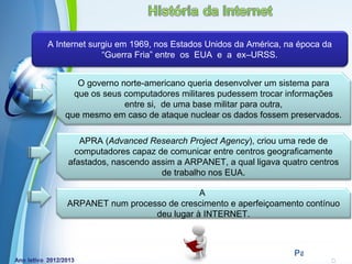 A Internet surgiu em 1969, nos Estados Unidos da América, na época da
              “Guerra Fria” entre os EUA e a ex–URSS.


       O governo norte‐americano queria desenvolver um sistema para
      que os seus computadores militares pudessem trocar informações
                  entre si, de uma base militar para outra,
    que mesmo em caso de ataque nuclear os dados fossem preservados.

       APRA (Advanced Research Project Agency), criou uma rede de
      computadores capaz de comunicar entre centros geograficamente
    afastados, nascendo assim a ARPANET, a qual ligava quatro centros
                          de trabalho nos EUA.

                                 A
    ARPANET num processo de crescimento e aperfeiçoamento contínuo
                      deu lugar à INTERNET.


                    Powerpoint Templates
                                                           Page 14
 