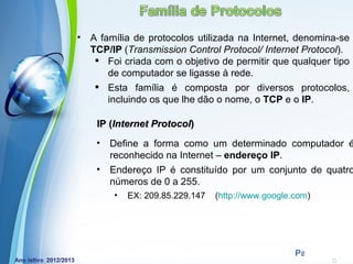 •   A família de protocolos utilizada na Internet, denomina-se
    TCP/IP (Transmission Control Protocol/ Internet Protocol).
      Foi criada com o objetivo de permitir que qualquer tipo
        de computador se ligasse à rede.
      Esta família é composta por diversos protocolos,
        incluindo os que lhe dão o nome, o TCP e o IP.

     IP (Internet Protocol)
     •   Define a forma como um determinado computador é
         reconhecido na Internet – endereço IP.
     •   Endereço IP é constituído por um conjunto de quatro
         números de 0 a 255.
         •   EX: 209.85.229.147   (http://www.google.com)




              Powerpoint Templates
                                                     Page 19
 