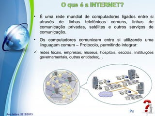 •   É uma rede mundial de computadores ligados entre si
    através de linhas telefónicas comuns, linhas de
    comunicação privadas, satélites e outros serviços de
    comunicação.
•   Os computadores comunicam entre si utilizando uma
    linguagem comum – Protocolo, permitindo integrar:
 redes locais, empresas, museus, hospitais, escolas, instituições
  governamentais, outras entidades;…




             Powerpoint Templates
                                                    Page 2
 